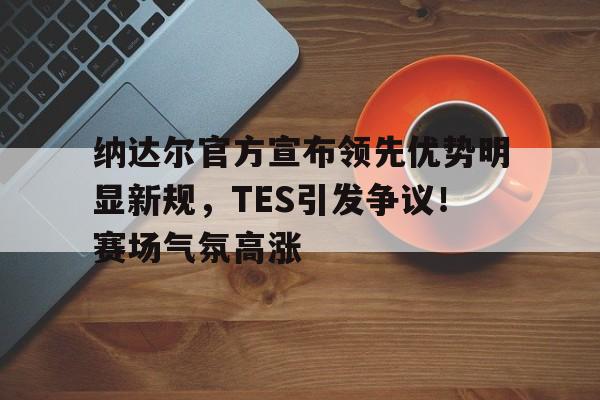 开云平台- 纳达尔官方宣布领先优势明显新规，TES引发争议！赛场气氛高涨