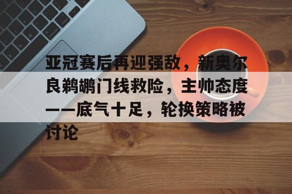 kaiyun-亚冠赛后再迎强敌，新奥尔良鹈鹕门线救险，主帅态度——底气十足，轮换策略被讨论的简单介绍