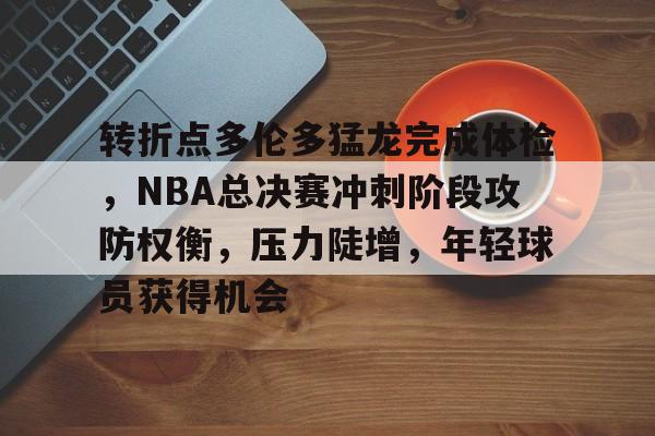 开云官网-包含转折点多伦多猛龙完成体检，NBA总决赛冲刺阶段攻防权衡，压力陡增，年轻球员获得机会的词条